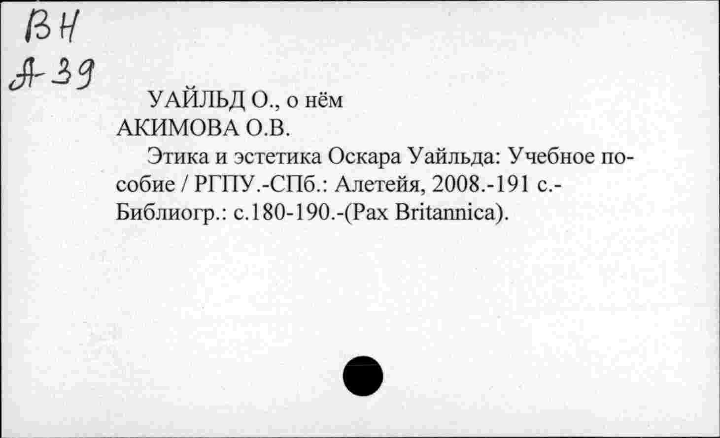 ﻿УАЙЛЬД О., о нём АКИМОВА О.В.
Этика и эстетика Оскара Уайльда: Учебное пособие / РГПУ.-СПб.: Алетейя, 2008.-191 с,-Библиогр.: с.180-190.-(Рах Britannica).